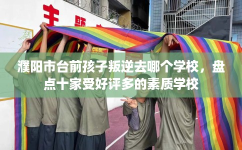 濮阳市台前孩子叛逆去哪个学校,盘点十家受好评多的素质学校 濮阳市台前孩子叛逆去哪个学校,盘点十家受好评多的素质学校