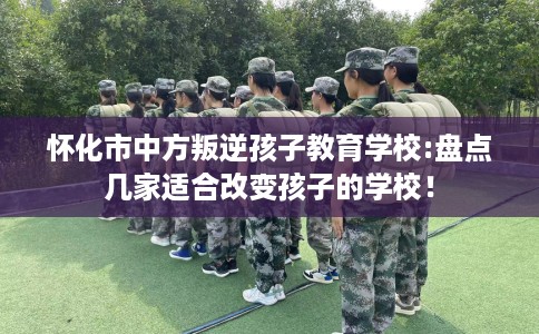 怀化市中方叛逆孩子教育学校:盘点几家适合改变孩子的学校! 怀化市中方叛逆孩子教育学校:盘点几家适合改变孩子的学校!