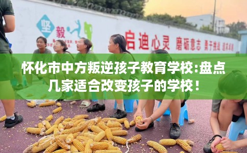 怀化市中方叛逆孩子教育学校:盘点几家适合改变孩子的学校！