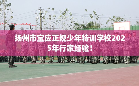 扬州市宝应正规少年特训学校2025年行家经验! 扬州市宝应正规少年特训学校2025年行家经验!
