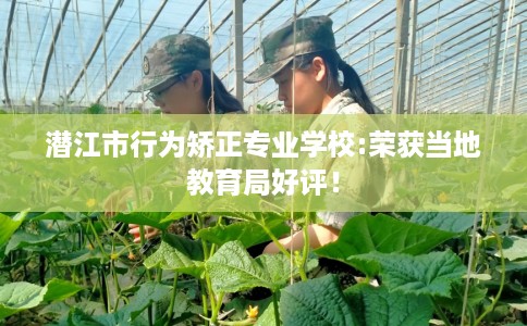 潜江市行为矫正专业学校:荣获当地教育局好评！