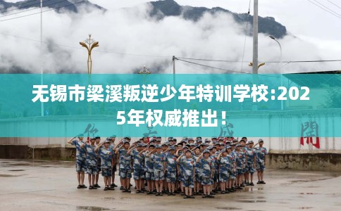 无锡市梁溪叛逆少年特训学校:2025年权威推出！