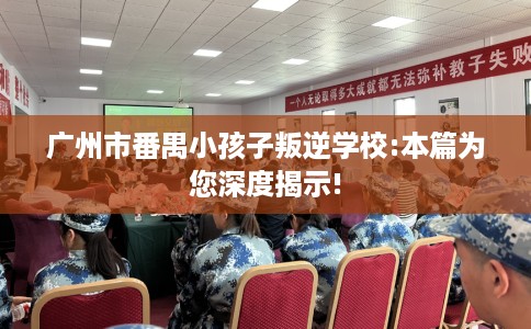 广州市番禺小孩子叛逆学校:本篇为您深度揭示!