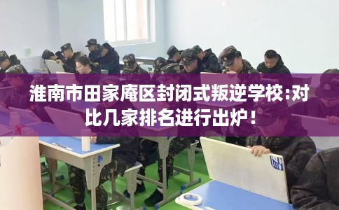淮南市田家庵区封闭式叛逆学校:对比几家排名进行出炉！