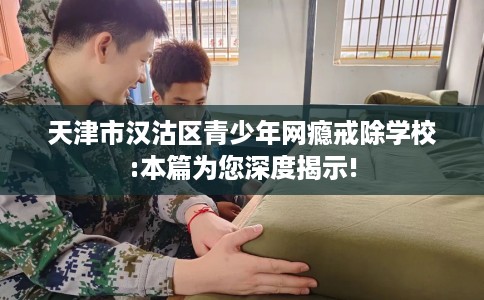天津市汉沽区青少年网瘾戒除学校:本篇为您深度揭示!