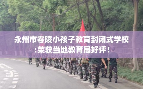 永州市零陵小孩子教育封闭式学校:荣获当地教育局好评！