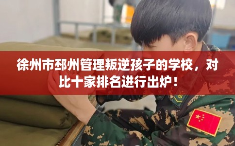 徐州市邳州管理叛逆孩子的学校，对比十家排名进行出炉！