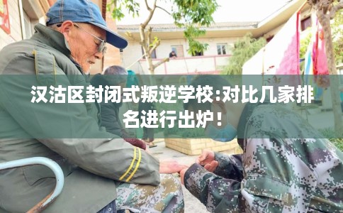 汉沽区封闭式叛逆学校:对比几家排名进行出炉！