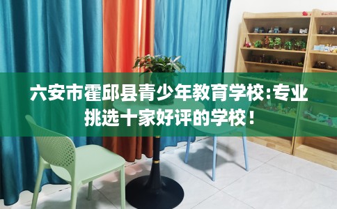 六安市霍邱县青少年教育学校:专业挑选十家好评的学校! 六安市霍邱县青少年教育学校:专业挑选十家好评的学校!