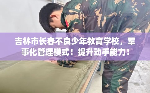吉林市长春不良少年教育学校，军事化管理模式！提升动手能力！