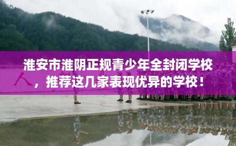 淮安市淮阴正规青少年全封闭学校，推荐这几家表现优异的学校！