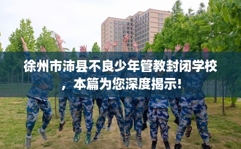 徐州市沛县不良少年管教封闭学校，本篇为您深度揭示!