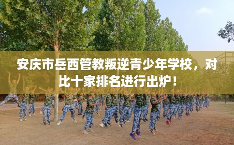 安庆市岳西管教叛逆青少年学校,对比十家排名进行出炉! 安庆市岳西管教叛逆青少年学校,对比十家排名进行出炉!