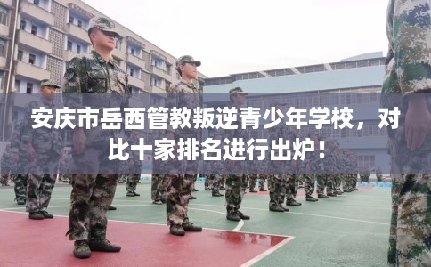 安庆市岳西管教叛逆青少年学校，对比十家排名进行出炉！