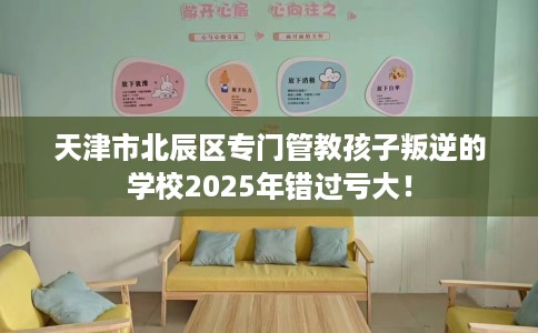 天津市北辰区专门管教孩子叛逆的学校2025年错过亏大！