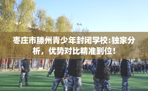 枣庄市滕州青少年封闭学校:独家分析,优势对比精准到位! 枣庄市滕州青少年封闭学校:独家分析,优势对比精准到位!
