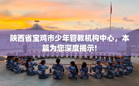 陕西省宝鸡市少年管教机构中心，本篇为您深度揭示!