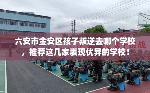 六安市金安区孩子叛逆去哪个学校，推荐这几家表现优异的学校！