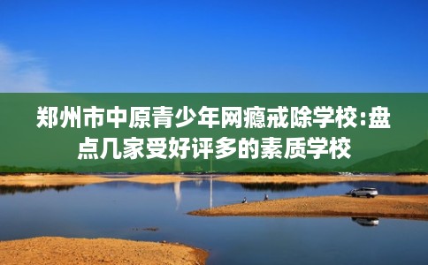 郑州市中原青少年网瘾戒除学校:盘点几家受好评多的素质学校