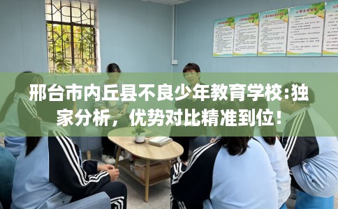 邢台市内丘县不良少年教育学校:独家分析，优势对比精准到位！