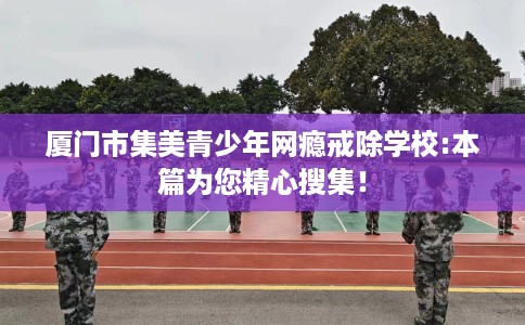 厦门市集美青少年网瘾戒除学校:本篇为您精心搜集！
