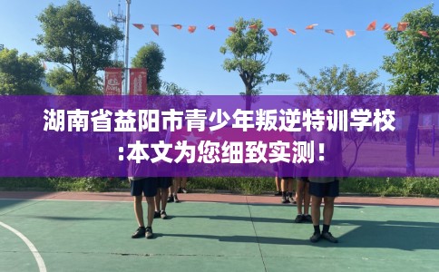 湖南省益阳市青少年叛逆特训学校:本文为您细致实测! 湖南省益阳市青少年叛逆特训学校:本文为您细致实测!