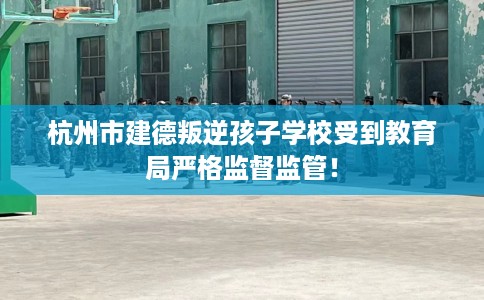 杭州市建德叛逆孩子学校受到教育局严格监督监管! 杭州市建德叛逆孩子学校受到教育局严格监督监管!