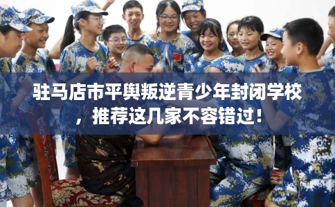 驻马店市平舆叛逆青少年封闭学校，推荐这几家不容错过！
