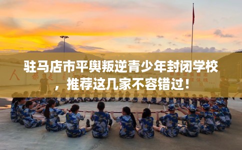 驻马店市平舆叛逆青少年封闭学校，推荐这几家不容错过！