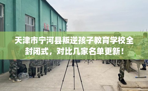 天津市宁河县叛逆孩子教育学校全封闭式,对比几家名单更新! 天津市宁河县叛逆孩子教育学校全封闭式,对比几家名单更新!
