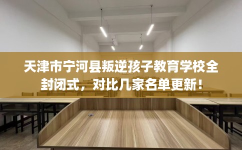 天津市宁河县叛逆孩子教育学校全封闭式,对比几家名单更新! 天津市宁河县叛逆孩子教育学校全封闭式,对比几家名单更新!