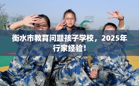 衡水市教育问题孩子学校,2025年行家经验! 衡水市教育问题孩子学校,2025年行家经验!