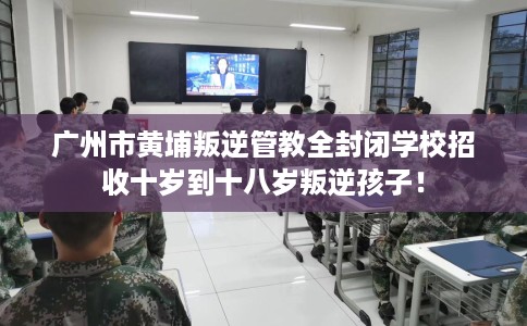 广州市黄埔叛逆管教全封闭学校招收十岁到十八岁叛逆孩子！