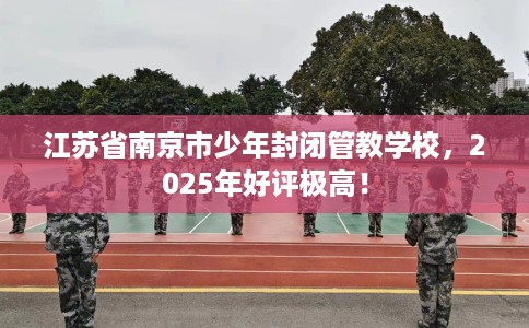 江苏省南京市少年封闭管教学校，2025年好评极高！
