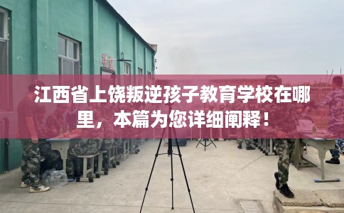 江西省上饶叛逆孩子教育学校在哪里，本篇为您详细阐释！