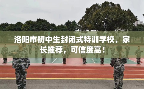 洛阳市初中生封闭式特训学校，家长推荐，可信度高！