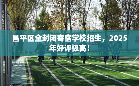 昌平区全封闭寄宿学校招生，2025年好评极高！