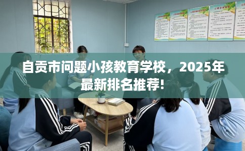 自贡市问题小孩教育学校，2025年最新排名推荐!