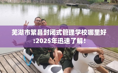 芜湖市繁昌封闭式管理学校哪里好:2025年迅速了解! 芜湖市繁昌封闭式管理学校哪里好:2025年迅速了解!