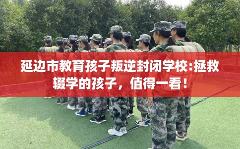 延边市教育孩子叛逆封闭学校:拯救辍学的孩子,值得一看! 延边市教育孩子叛逆封闭学校:拯救辍学的孩子,值得一看!