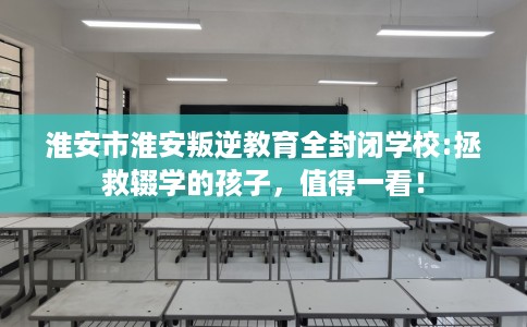 淮安市淮安叛逆教育全封闭学校:拯救辍学的孩子，值得一看！