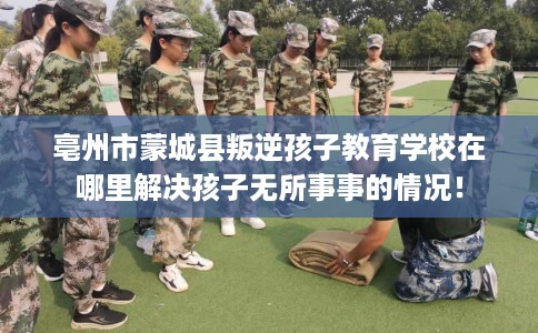 亳州市蒙城县叛逆孩子教育学校在哪里解决孩子无所事事的情况! 亳州市蒙城县叛逆孩子教育学校在哪里解决孩子无所事事的情况!