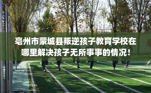 亳州市蒙城县叛逆孩子教育学校在哪里解决孩子无所事事的情况! 亳州市蒙城县叛逆孩子教育学校在哪里解决孩子无所事事的情况!