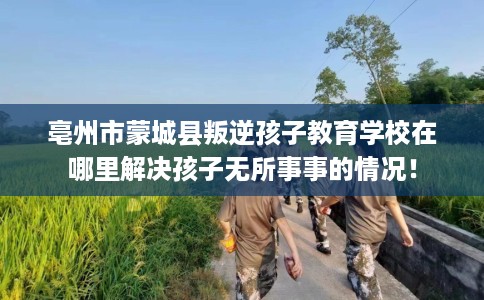 亳州市蒙城县叛逆孩子教育学校在哪里解决孩子无所事事的情况！
