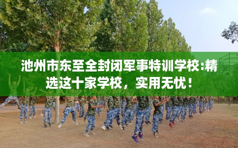 池州市东至全封闭军事特训学校:精选这十家学校,实用无忧! 池州市东至全封闭军事特训学校:精选这十家学校,实用无忧!