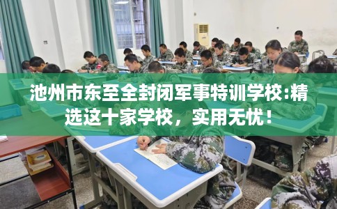 池州市东至全封闭军事特训学校:精选这十家学校,实用无忧! 池州市东至全封闭军事特训学校:精选这十家学校,实用无忧!