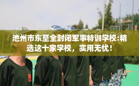 池州市东至全封闭军事特训学校:精选这十家学校，实用无忧！