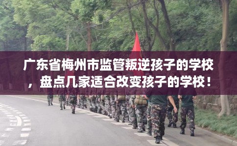 广东省梅州市监管叛逆孩子的学校，盘点几家适合改变孩子的学校！