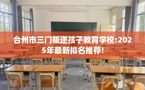 台州市三门叛逆孩子教育学校:2025年最新排名推荐!
