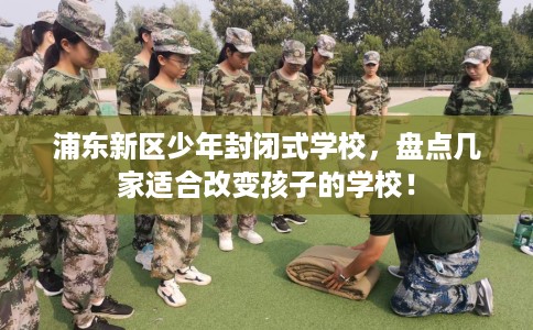 浦东新区少年封闭式学校,盘点几家适合改变孩子的学校! 浦东新区少年封闭式学校,盘点几家适合改变孩子的学校!